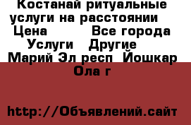 Костанай-ритуальные услуги на расстоянии. › Цена ­ 100 - Все города Услуги » Другие   . Марий Эл респ.,Йошкар-Ола г.